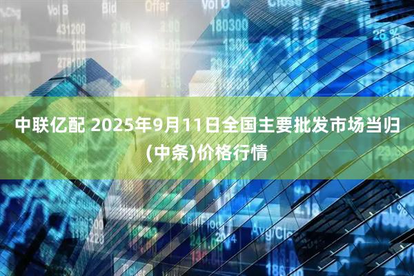 中联亿配 2025年9月11日全国主要批发市场当归(中条)价格行情
