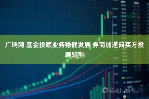 广瑞网 基金投顾业务稳健发展 券商加速向买方投顾转型