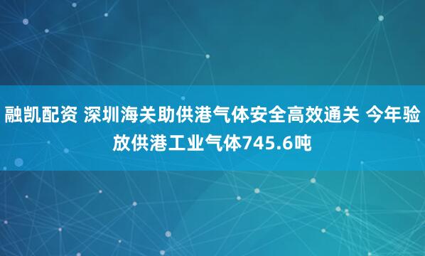 融凯配资 深圳海关助供港气体安全高效通关 今年验放供港工业气体745.6吨