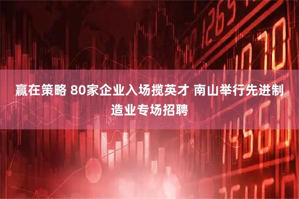 赢在策略 80家企业入场揽英才 南山举行先进制造业专场招聘