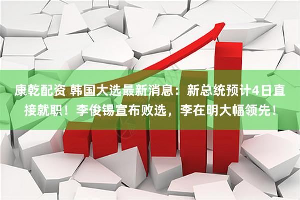 康乾配资 韩国大选最新消息：新总统预计4日直接就职！李俊锡宣布败选，李在明大幅领先！