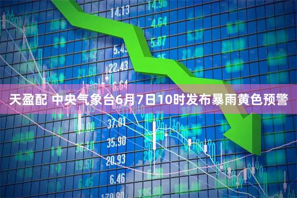 天盈配 中央气象台6月7日10时发布暴雨黄色预警