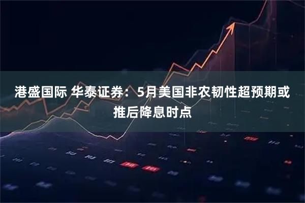港盛国际 华泰证券：5月美国非农韧性超预期或推后降息时点