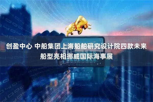 创盈中心 中船集团上海船舶研究设计院四款未来船型亮相挪威国际海事展
