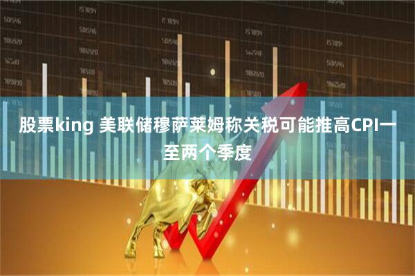 股票king 美联储穆萨莱姆称关税可能推高CPI一至两个季度