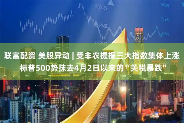 联富配资 美股异动 | 受非农提振三大指数集体上涨 标普500势抹去4月2日以来的“关税暴跌”