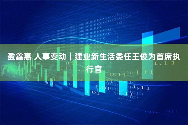 盈鑫惠 人事变动｜建业新生活委任王俊为首席执行官