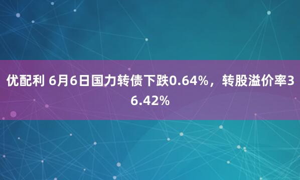 优配利 6月6日国力转债下跌0.64%，转股溢价率36.42%