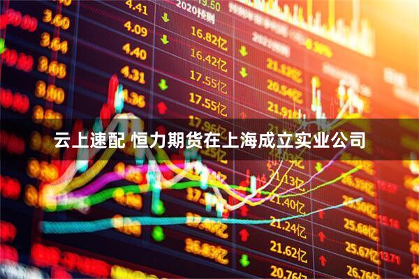 云上速配 恒力期货在上海成立实业公司