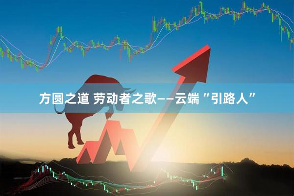方圆之道 劳动者之歌——云端“引路人”