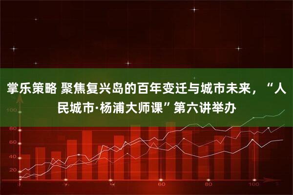 掌乐策略 聚焦复兴岛的百年变迁与城市未来，“人民城市·杨浦大师课”第六讲举办