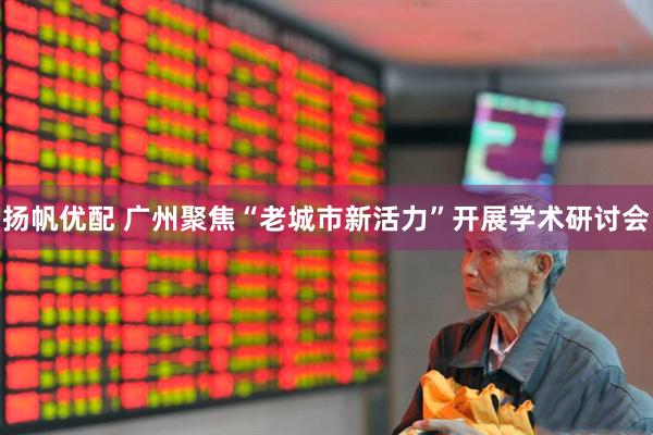 扬帆优配 广州聚焦“老城市新活力”开展学术研讨会
