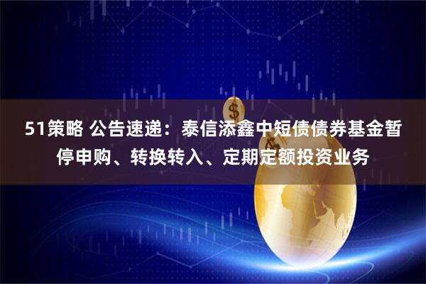 51策略 公告速递：泰信添鑫中短债债券基金暂停申购、转换转入、定期定额投资业务
