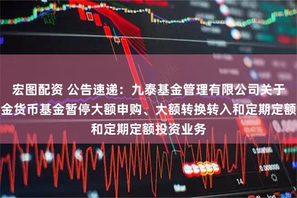 宏图配资 公告速递：九泰基金管理有限公司关于九泰日添金货币基金暂停大额申购、大额转换转入和定期定额投资业务