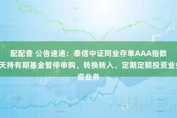 配配查 公告速递：泰信中证同业存单AAA指数7天持有期基金暂停申购、转换转入、定期定额投资业务