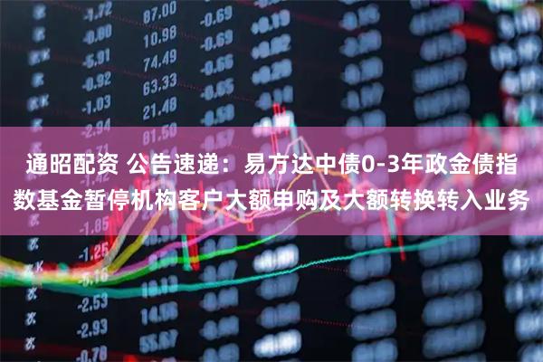 通昭配资 公告速递：易方达中债0-3年政金债指数基金暂停机构客户大额申购及大额转换转入业务