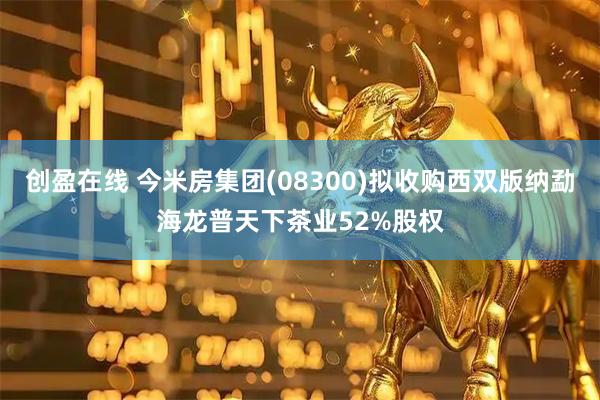 创盈在线 今米房集团(08300)拟收购西双版纳勐海龙普天下茶业52%股权