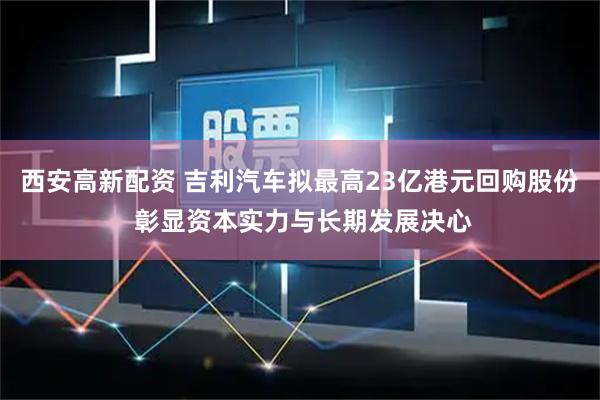 西安高新配资 吉利汽车拟最高23亿港元回购股份 彰显资本实力与长期发展决心