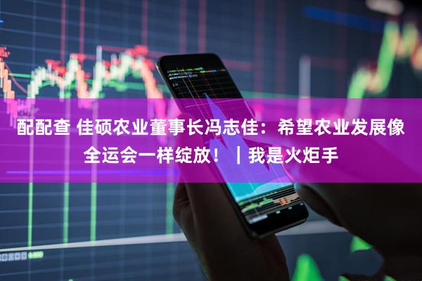 配配查 佳硕农业董事长冯志佳：希望农业发展像全运会一样绽放！｜我是火炬手