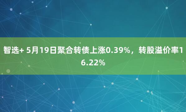 智选+ 5月19日聚合转债上涨0.39%，转股溢价率16.22%