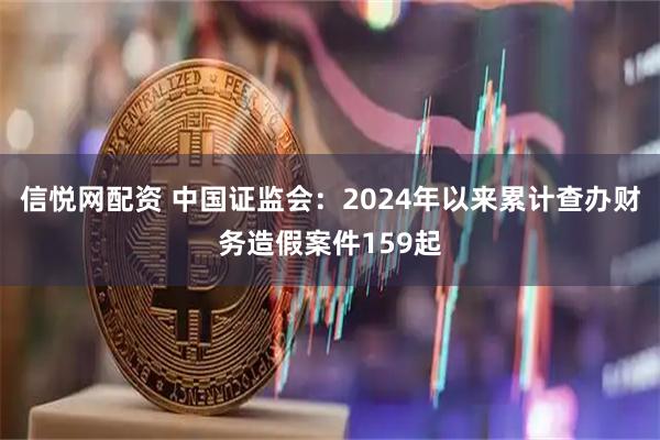 信悦网配资 中国证监会：2024年以来累计查办财务造假案件159起
