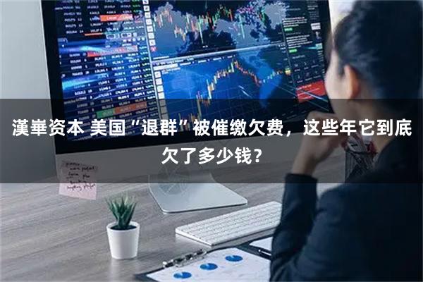 漢崋资本 美国“退群”被催缴欠费，这些年它到底欠了多少钱？