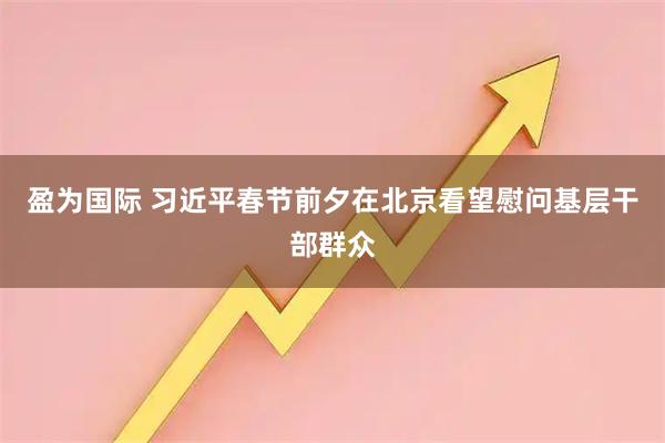 盈为国际 习近平春节前夕在北京看望慰问基层干部群众