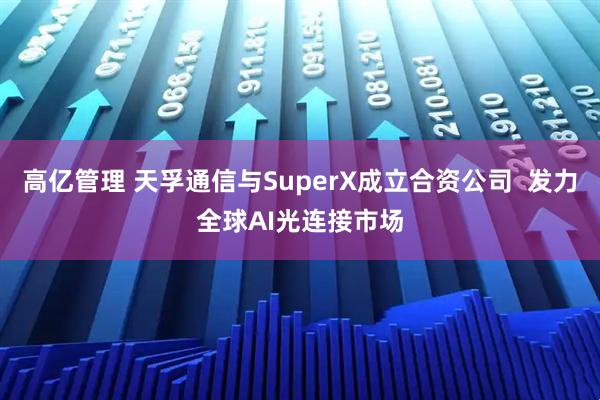 高亿管理 天孚通信与SuperX成立合资公司  发力全球AI光连接市场