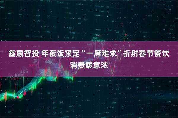 鑫赢智投 年夜饭预定“一席难求”折射春节餐饮消费暖意浓