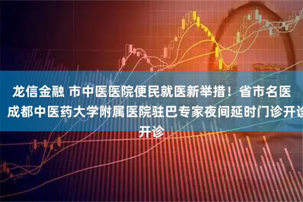 龙信金融 市中医医院便民就医新举措!省市名医、成都中医药大学附属医院驻巴专家夜间延时门诊开诊