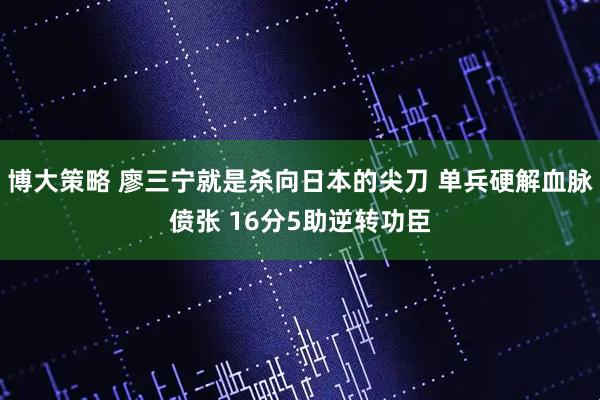 博大策略 廖三宁就是杀向日本的尖刀 单兵硬解血脉偾张 16分5助逆转功臣