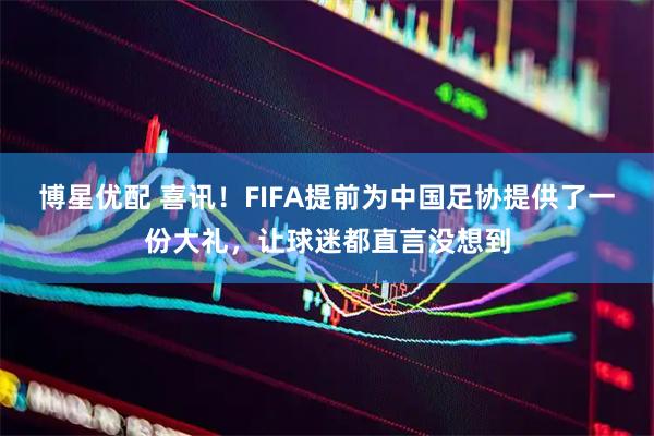 博星优配 喜讯!FIFA提前为中国足协提供了一份大礼,让球迷都直言没想到
