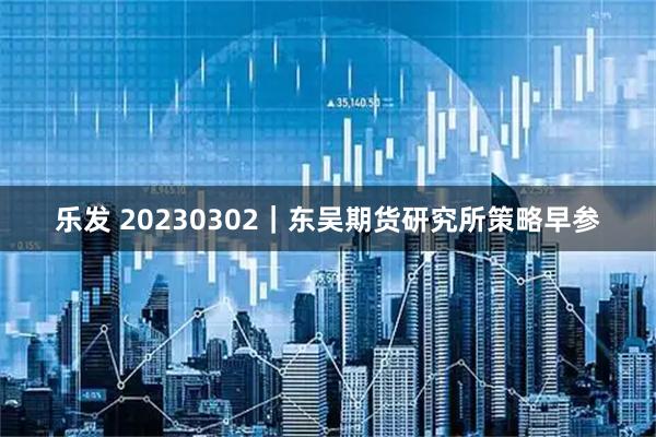 乐发 20230302|东吴期货研究所策略早参