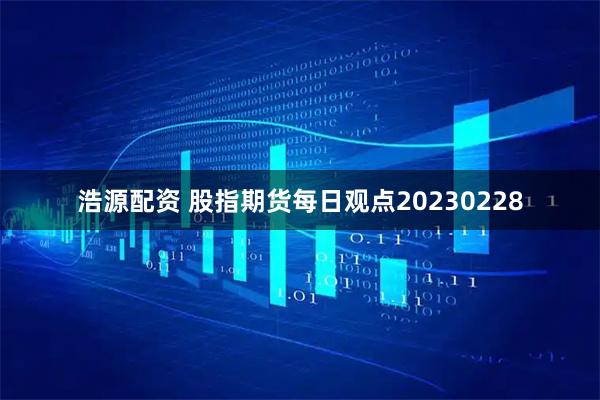 浩源配资 股指期货每日观点20230228