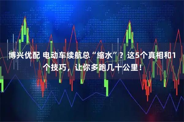 博兴优配 电动车续航总“缩水”?这5个真相和1个技巧,让你多跑几十公里!
