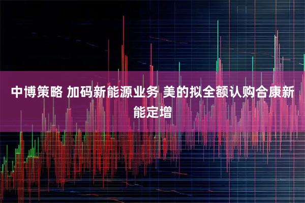 中博策略 加码新能源业务 美的拟全额认购合康新能定增
