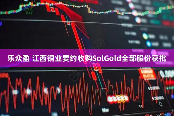 乐众盈 江西铜业要约收购SolGold全部股份获批
