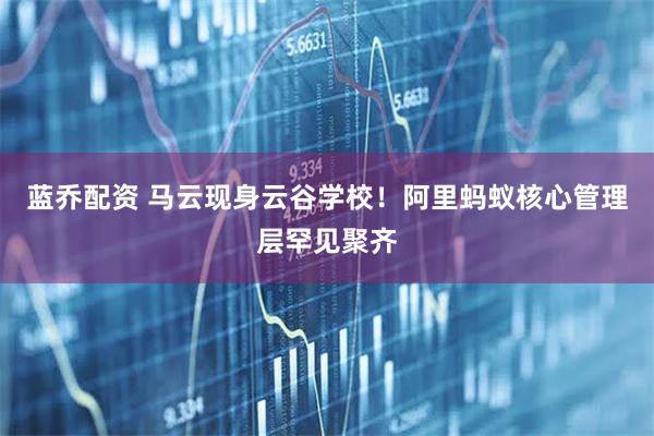 蓝乔配资 马云现身云谷学校！阿里蚂蚁核心管理层罕见聚齐