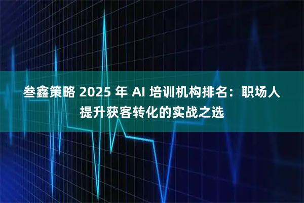 叁鑫策略 2025 年 AI 培训机构排名：职场人提升获客转化的实战之选
