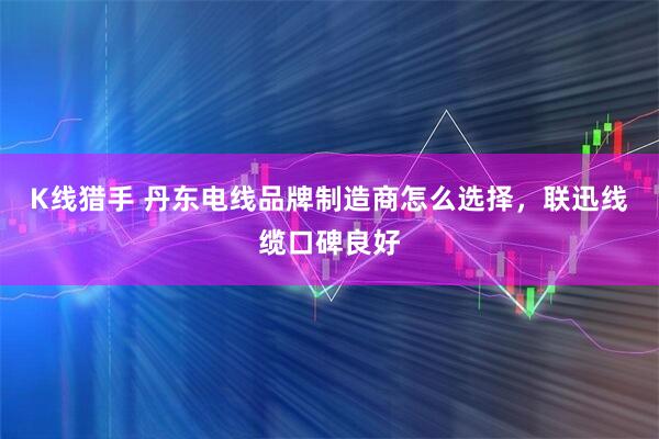 K线猎手 丹东电线品牌制造商怎么选择，联迅线缆口碑良好
