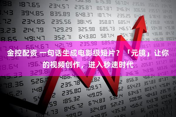 金控配资 一句话生成电影级短片？「元镜」让你的视频创作，进入秒速时代