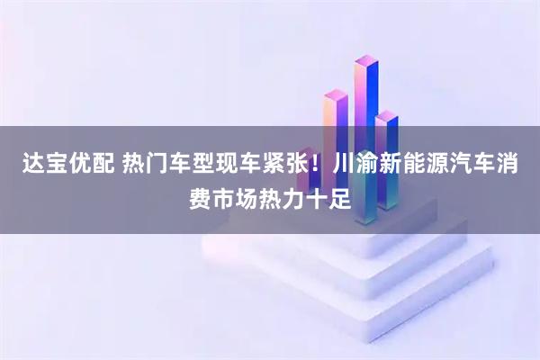 达宝优配 热门车型现车紧张！川渝新能源汽车消费市场热力十足